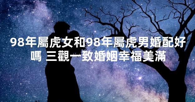 98年屬虎女和98年屬虎男婚配好嗎 三觀一致婚姻幸福美滿